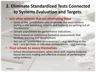 2. Eliminate Standardized Tests Connected
    to Systems Evaluation and Targets.
• Join other systems that are eliminating these
      – Some of the jurisdictions who undertake the most systems
        testing in the world (e.g. Alberta and England) are getting out of
        this business.
      – Sample populations for performance indications.
      – Focus instead on continuous formative assessments that
        facilitate learning and development
      – Get out of “unintended consequences” – e.g. teaching to the
        test – and get back to intended consequences – real learning.
• Trust schools to assess themselves
      – School development plans, when done well, require evidence
        based decision making and effective analysis of performance
        using evidence.


12/10/2011                                                               15
 