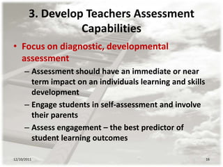 3. Develop Teachers Assessment
                  Capabilities
• Focus on diagnostic, developmental
  assessment
      – Assessment should have an immediate or near
        term impact on an individuals learning and skills
        development
      – Engage students in self-assessment and involve
        their parents
      – Assess engagement – the best predictor of
        student learning outcomes

12/10/2011                                                  16
 