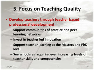 5. Focus on Teaching Quality
• Develop teachers through teacher based
  professional development
      – Support communities of practice and peer
        learning networks
      – Invest in teacher led innovation
      – Support teacher learning at the Masters and PhD
        level
      – See schools as requiring ever increasing levels of
        teacher skills and competencies

12/10/2011                                               18
 