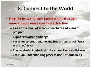 8. Connect to the World
• Forge links with other jurisdictions that are
  innovating in ways you find attractive
      – Link at the level of schools, teachers and areas of
        program
      – Support teacher exchange
      – Focus on co-creation, not the import-export of “best
        practices” (sic)
      – Enable student : student links across the jurisdictions
      – Focus on understanding process not just outcomes

12/10/2011                                                    21
 