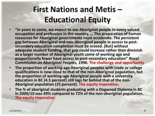 First Nations and Metis –
                 Educational Equity
• “In years to come, we expect to see Aboriginal people in every valued
  occupation and profession in the country. … The preparation of human
  resources for Aboriginal governments must accelerate. The persistent
  gap between Aboriginal and non-Aboriginal people in access to post-
  secondary education completion must be erased. [But] without
  adequate student funding, that gap could increase rather than diminish
  as a larger number of Aboriginal youth come of working age and
  proportionally fewer have access to post-secondary education” Royal
  Commission on Aboriginal Peoples, 1996. The challenge and opportunity.
• The proportion of working-age Aboriginal peoples with trade or college
  qualifications is now close to that of the non-Aboriginal population, but
  the proportion of working-age Aboriginal people with a university
  education in BC (4.5 percent) still lags far behind that of the non-
  Aboriginal population (25 percent). The equity imperative.
• The % of aboriginal students graduating with a Dogwood Diploma in BC
  in 2009/10 was 49% compared to 72% of the non-aboriginal population.
  The equity imperative.

12/10/2011                                                                8
 