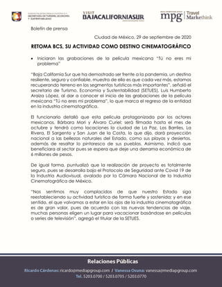 Boletín de prensa
Ciudad de México, 29 de septiembre de 2020
RETOMA BCS, SU ACTIVIDAD COMO DESTINO CINEMATOGRÁFICO
 Iniciaron las grabaciones de la película mexicana “Tú no eres mi
problema”
“Baja California Sur que ha demostrado ser frente a la pandemia, un destino
resiliente, seguro y confiable, muestra de ello es que cada vez más, estamos
recuperando terreno en los segmentos turísticos más importantes”, señaló el
secretario de Turismo, Economía y Sustentabilidad (SETUES), Luis Humberto
Araiza López, al dar a conocer el inicio de las grabaciones de la película
mexicana “Tú no eres mi problema”, lo que marca el regreso de la entidad
en la industria cinematográfica.
El funcionario detalló que esta película protagonizada por los actores
mexicanos, Bárbara Mori y Álvaro Curiel; será filmada hasta el mes de
octubre y tendrá como locaciones la ciudad de La Paz, Los Barriles, La
Rivera, El Sargento y San Juan de la Costa, lo que dijo, dará proyección
nacional a las bellezas naturales del Estado, como sus playas y desiertos,
además de resaltar lo pintoresco de sus pueblos. Asimismo, indicó que
beneficiara al sector pues se espera que deje una derrama económica de
6 millones de pesos.
De igual forma, puntualizó que la realización de proyecto es totalmente
seguro, pues se desarrolla bajo el Protocolo de Seguridad ante Covid 19 de
la Industria Audiovisual, avalado por la Cámara Nacional de la Industria
Cinematográfica de México.
“Nos sentimos muy complacidos de que nuestro Estado siga
reestableciendo su actividad turística de forma fuerte y sostenida; y en ese
sentido, el que volvamos a estar en los ojos de la industria cinematográfica
es de gran valor, pues de acuerdo con las nuevas tendencias de viaje,
muchas personas eligen un lugar para vacacionar basándose en películas
o series de televisión”, agregó el titular de la SETUES.
 