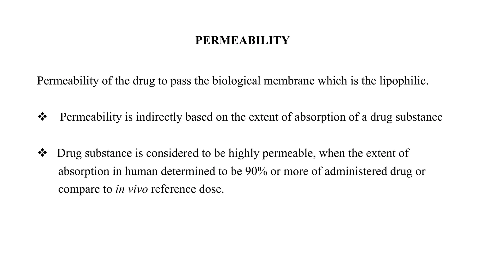 PERMEABILITY
Permeability of the drug to pass the biological membrane which is the lipophilic.
 Permeability is indirectly based on the extent of absorption of a drug substance
 Drug substance is considered to be highly permeable, when the extent of
absorption in human determined to be 90% or more of administered drug or
compare to in vivo reference dose.
 