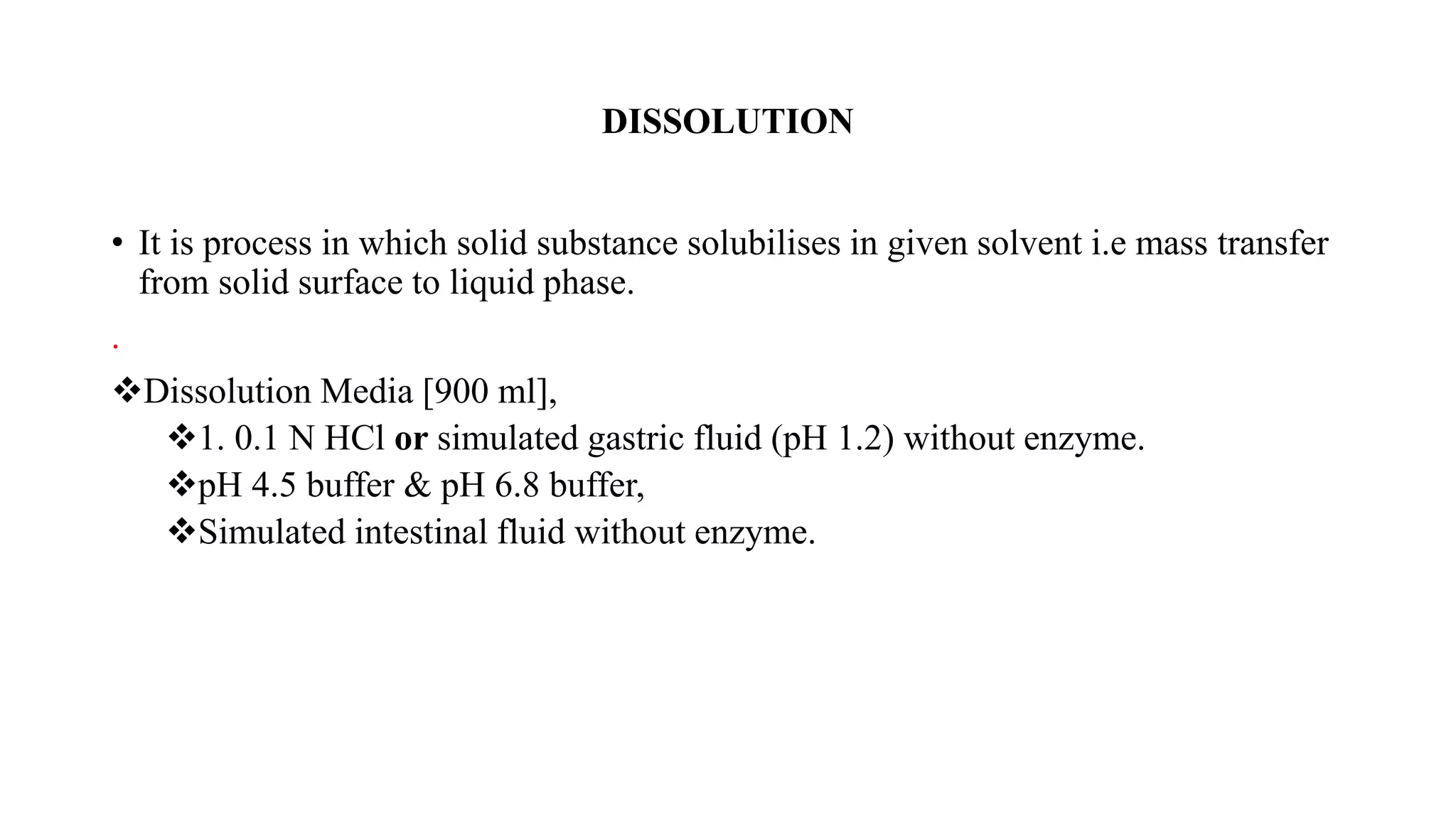 DISSOLUTION
• It is process in which solid substance solubilises in given solvent i.e mass transfer
from solid surface to liquid phase.
.
Dissolution Media [900 ml],
1. 0.1 N HCl or simulated gastric fluid (pH 1.2) without enzyme.
pH 4.5 buffer & pH 6.8 buffer,
Simulated intestinal fluid without enzyme.
 