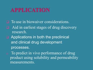  To use in biowaiver considerations.
 Aid in earliest stages of drug discovery
research.
 Applications in both the preclinical
and clinical drug development
processes.
 To predict in vivo performance of drug
product using solubility and permeability
measurements.
 