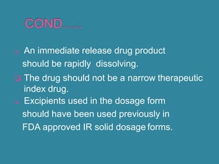  An immediate release drug product
should be rapidly dissolving.
 The drug should not be a narrow therapeutic
index drug.
 Excipients used in the dosage form
should have been used previously in
FDA approved IR solid dosage forms.
 