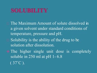 The Maximum Amount of solute dissolved in
a given solvent under standard conditions of
temperature, pressure and pH.
Solubility is the ability of the drug to be
solution after dissolution.
 The higher single unit dose is completely
soluble in 250 ml at pH 1- 6.8
( 37˚C ).
 