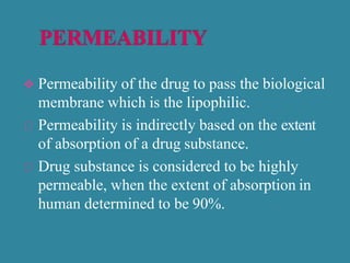  Permeability of the drug to pass the biological
membrane which is the lipophilic.
Permeability is indirectly based on the extent
of absorption of a drug substance.
Drug substance is considered to be highly
permeable, when the extent of absorption in
human determined to be 90%.
 