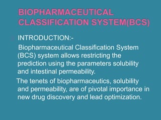 INTRODUCTION:-
Biopharmaceutical Classification System
(BCS) system allows restricting the
prediction using the parameters solubility
and intestinal permeability.
The tenets of biopharmaceutics, solubility
and permeability, are of pivotal importance in
new drug discovery and lead optimization.
 