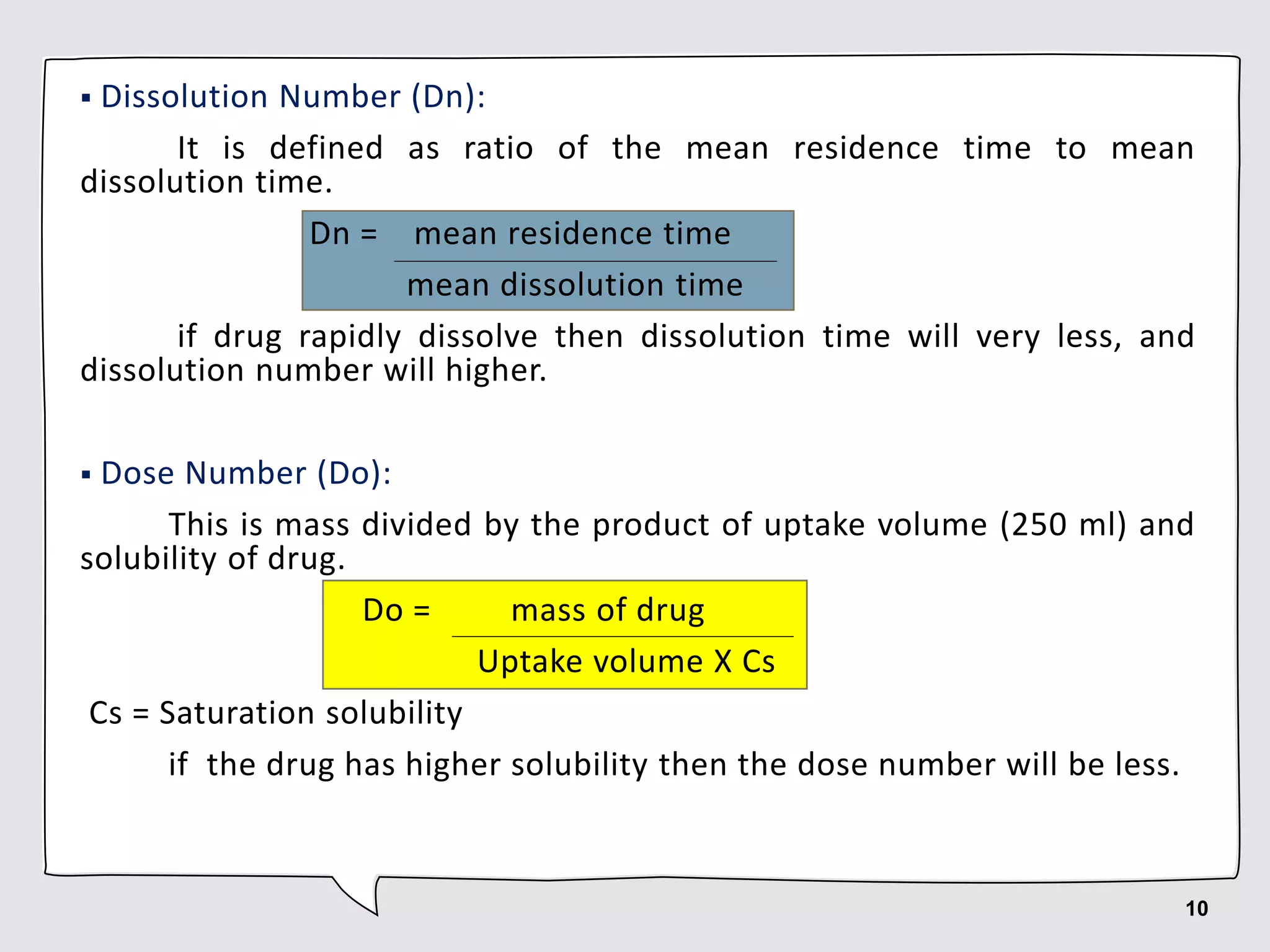  Dissolution Number (Dn):
It is defined as ratio of the mean residence time to mean
dissolution time.
Dn = mean residence time
mean dissolution time
if drug rapidly dissolve then dissolution time will very less, and
dissolution number will higher.
 Dose Number (Do):
This is mass divided by the product of uptake volume (250 ml) and
solubility of drug.
Do = mass of drug
Uptake volume X Cs
Cs = Saturation solubility
if the drug has higher solubility then the dose number will be less.
10
 