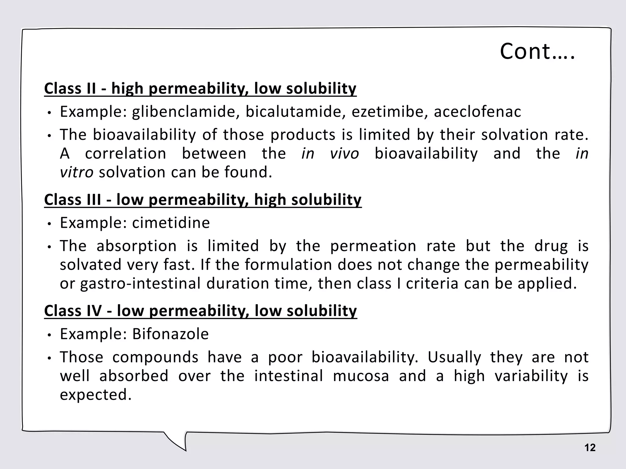 Cont….
Class II - high permeability, low solubility
• Example: glibenclamide, bicalutamide, ezetimibe, aceclofenac
• The bioavailability of those products is limited by their solvation rate.
A correlation between the in vivo bioavailability and the in
vitro solvation can be found.
Class III - low permeability, high solubility
• Example: cimetidine
• The absorption is limited by the permeation rate but the drug is
solvated very fast. If the formulation does not change the permeability
or gastro-intestinal duration time, then class I criteria can be applied.
Class IV - low permeability, low solubility
• Example: Bifonazole
• Those compounds have a poor bioavailability. Usually they are not
well absorbed over the intestinal mucosa and a high variability is
expected.
12
 