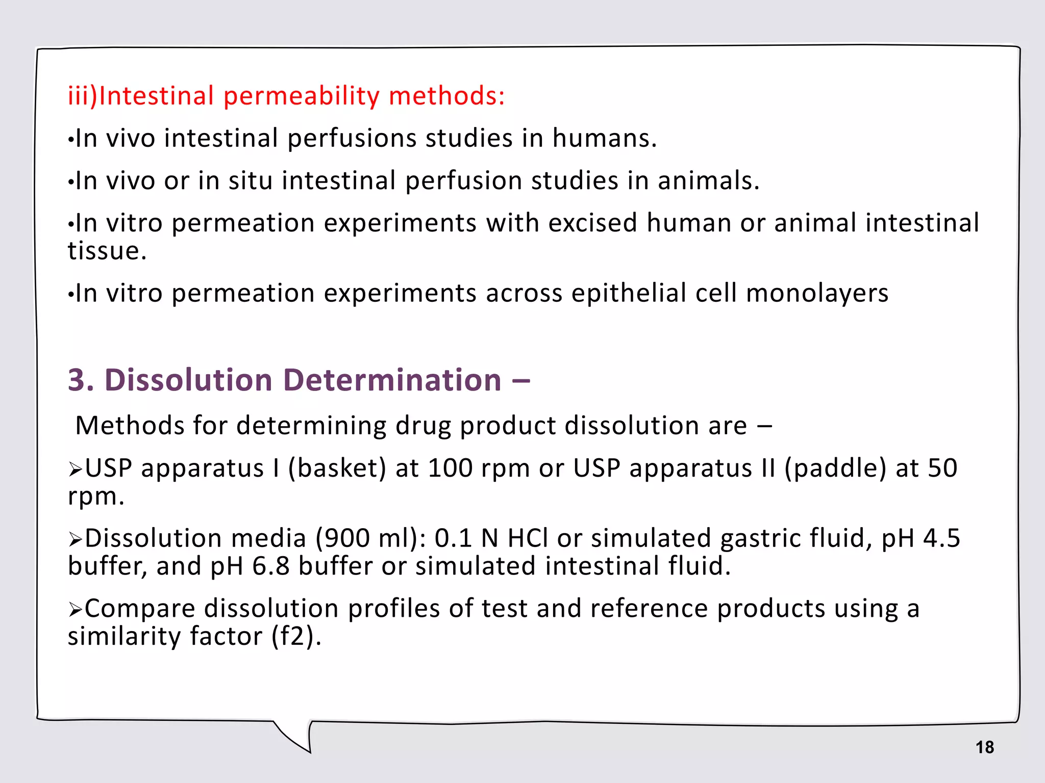 iii)Intestinal permeability methods:
•In vivo intestinal perfusions studies in humans.
•In vivo or in situ intestinal perfusion studies in animals.
•In vitro permeation experiments with excised human or animal intestinal
tissue.
•In vitro permeation experiments across epithelial cell monolayers
3. Dissolution Determination –
Methods for determining drug product dissolution are –
USP apparatus I (basket) at 100 rpm or USP apparatus II (paddle) at 50
rpm.
Dissolution media (900 ml): 0.1 N HCl or simulated gastric fluid, pH 4.5
buffer, and pH 6.8 buffer or simulated intestinal fluid.
Compare dissolution profiles of test and reference products using a
similarity factor (f2).
18
 