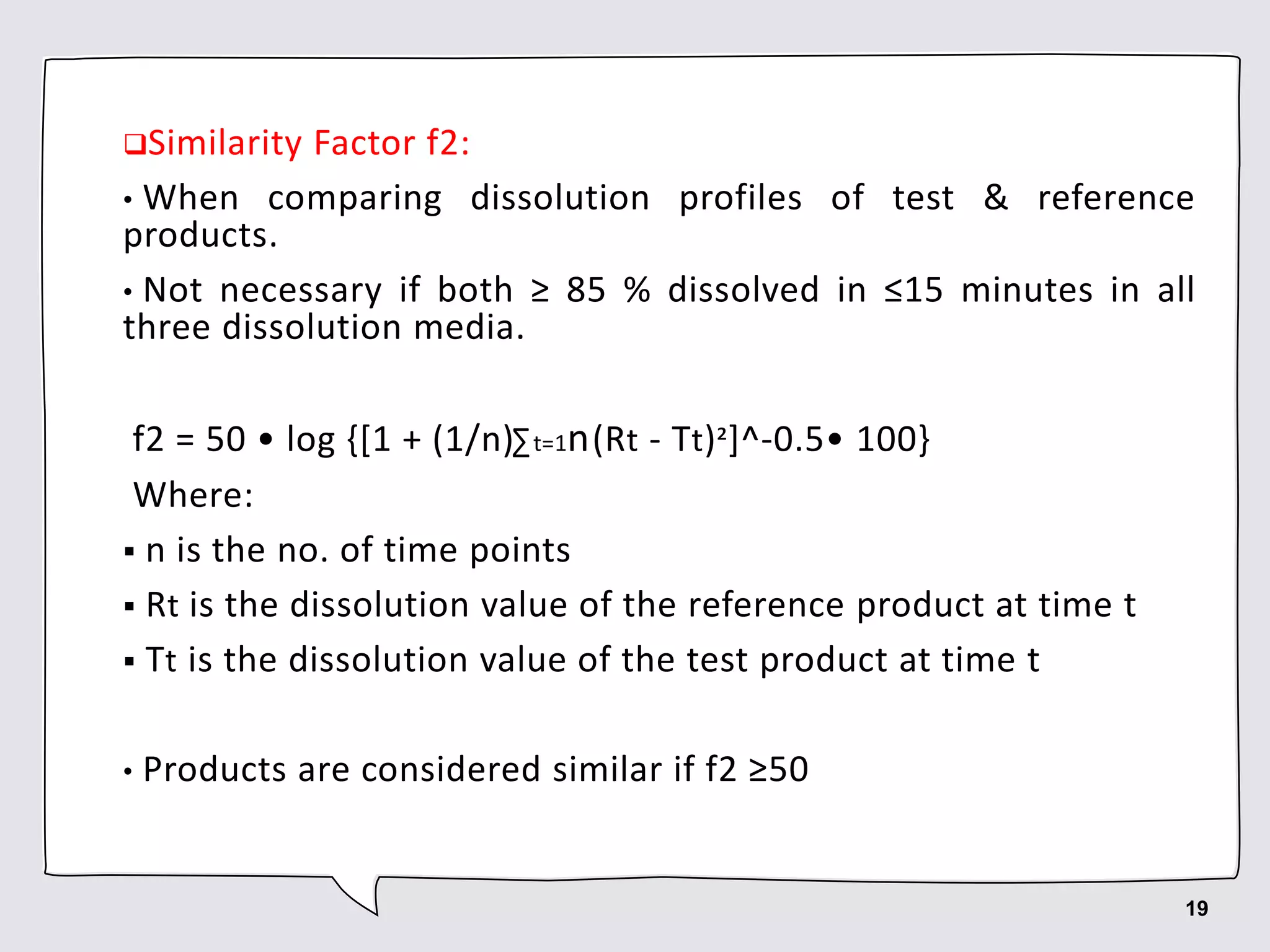 Similarity Factor f2:
• When comparing dissolution profiles of test & reference
products.
• Not necessary if both ≥ 85 % dissolved in ≤15 minutes in all
three dissolution media.
f2 = 50 • log {[1 + (1/n)∑t=1n(Rt - Tt)²]^-0.5• 100}
Where:
 n is the no. of time points
 Rt is the dissolution value of the reference product at time t
 Tt is the dissolution value of the test product at time t
• Products are considered similar if f2 ≥50
19
 