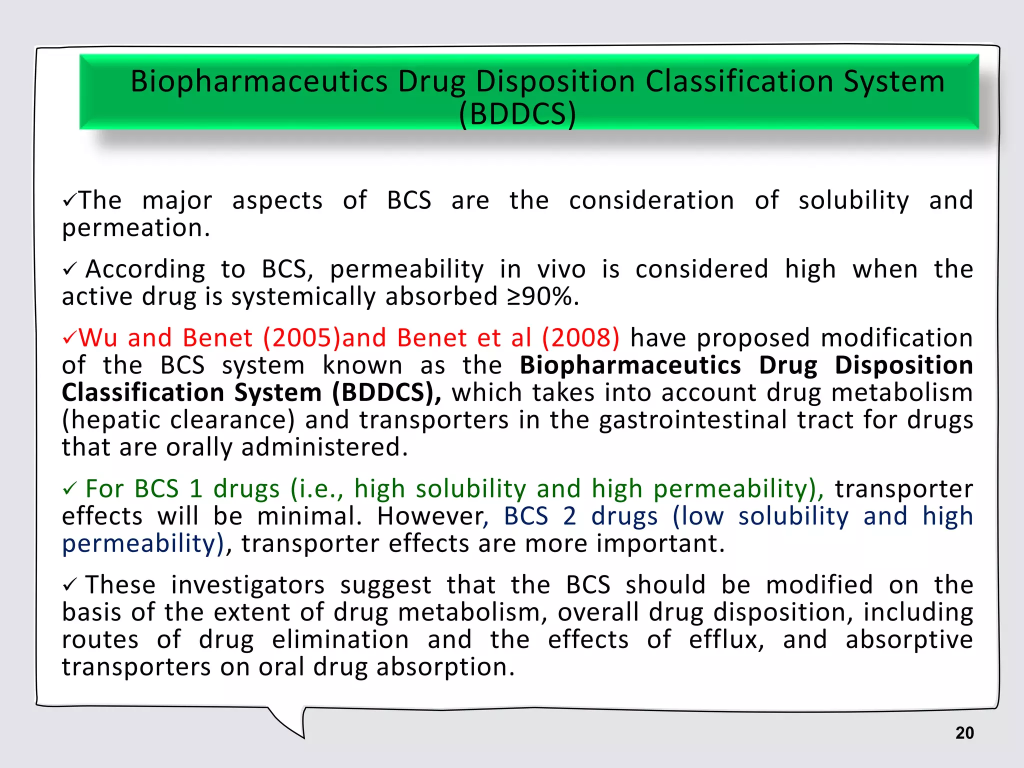Biopharmaceutics Drug Disposition Classification System
(BDDCS)
The major aspects of BCS are the consideration of solubility and
permeation.
 According to BCS, permeability in vivo is considered high when the
active drug is systemically absorbed ≥90%.
Wu and Benet (2005)and Benet et al (2008) have proposed modification
of the BCS system known as the Biopharmaceutics Drug Disposition
Classification System (BDDCS), which takes into account drug metabolism
(hepatic clearance) and transporters in the gastrointestinal tract for drugs
that are orally administered.
 For BCS 1 drugs (i.e., high solubility and high permeability), transporter
effects will be minimal. However, BCS 2 drugs (low solubility and high
permeability), transporter effects are more important.
 These investigators suggest that the BCS should be modified on the
basis of the extent of drug metabolism, overall drug disposition, including
routes of drug elimination and the effects of efflux, and absorptive
transporters on oral drug absorption.
20
 