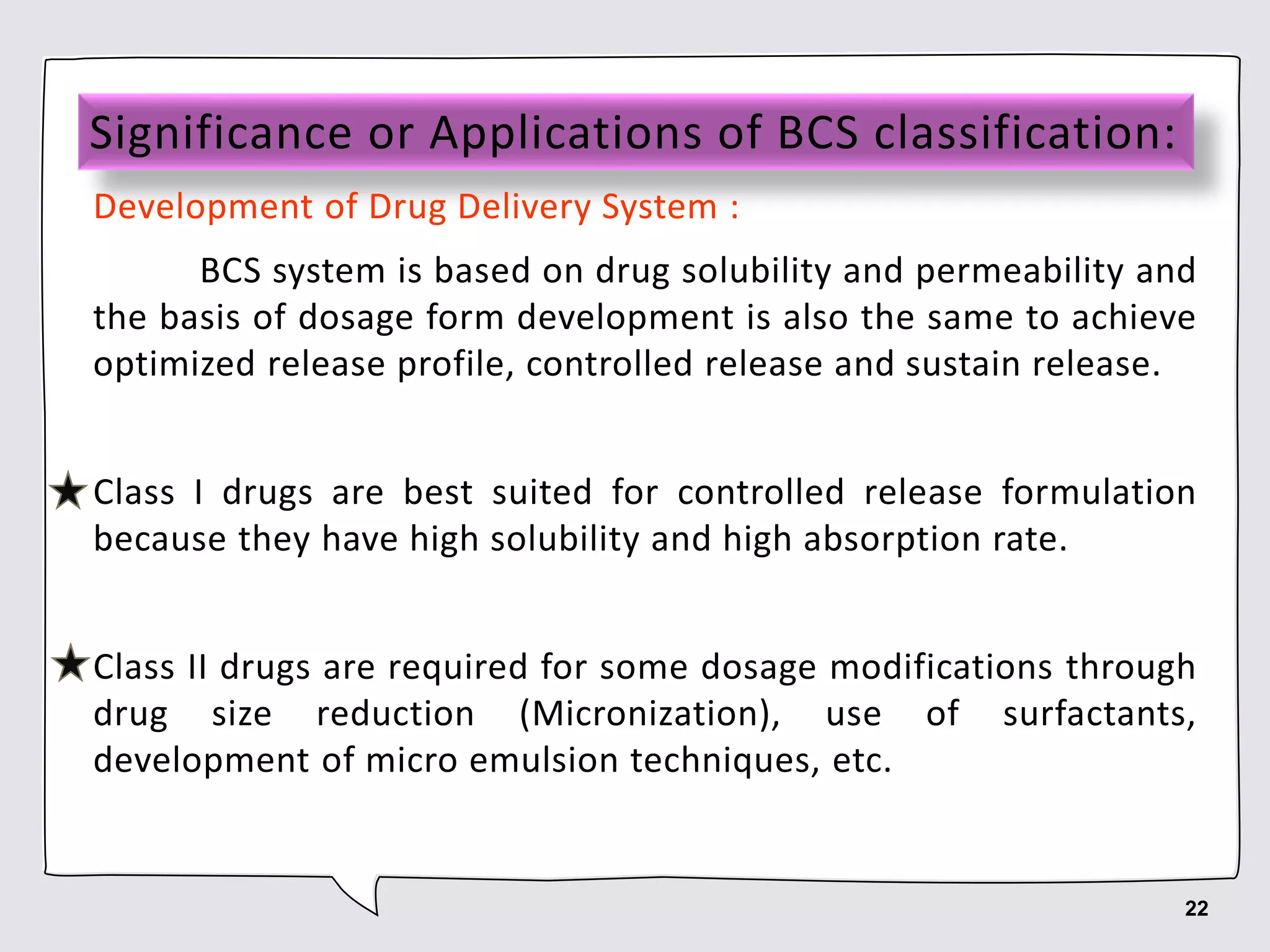 Significance or Applications of BCS classification:
Development of Drug Delivery System :
BCS system is based on drug solubility and permeability and
the basis of dosage form development is also the same to achieve
optimized release profile, controlled release and sustain release.
Class I drugs are best suited for controlled release formulation
because they have high solubility and high absorption rate.
Class II drugs are required for some dosage modifications through
drug size reduction (Micronization), use of surfactants,
development of micro emulsion techniques, etc.
22
 