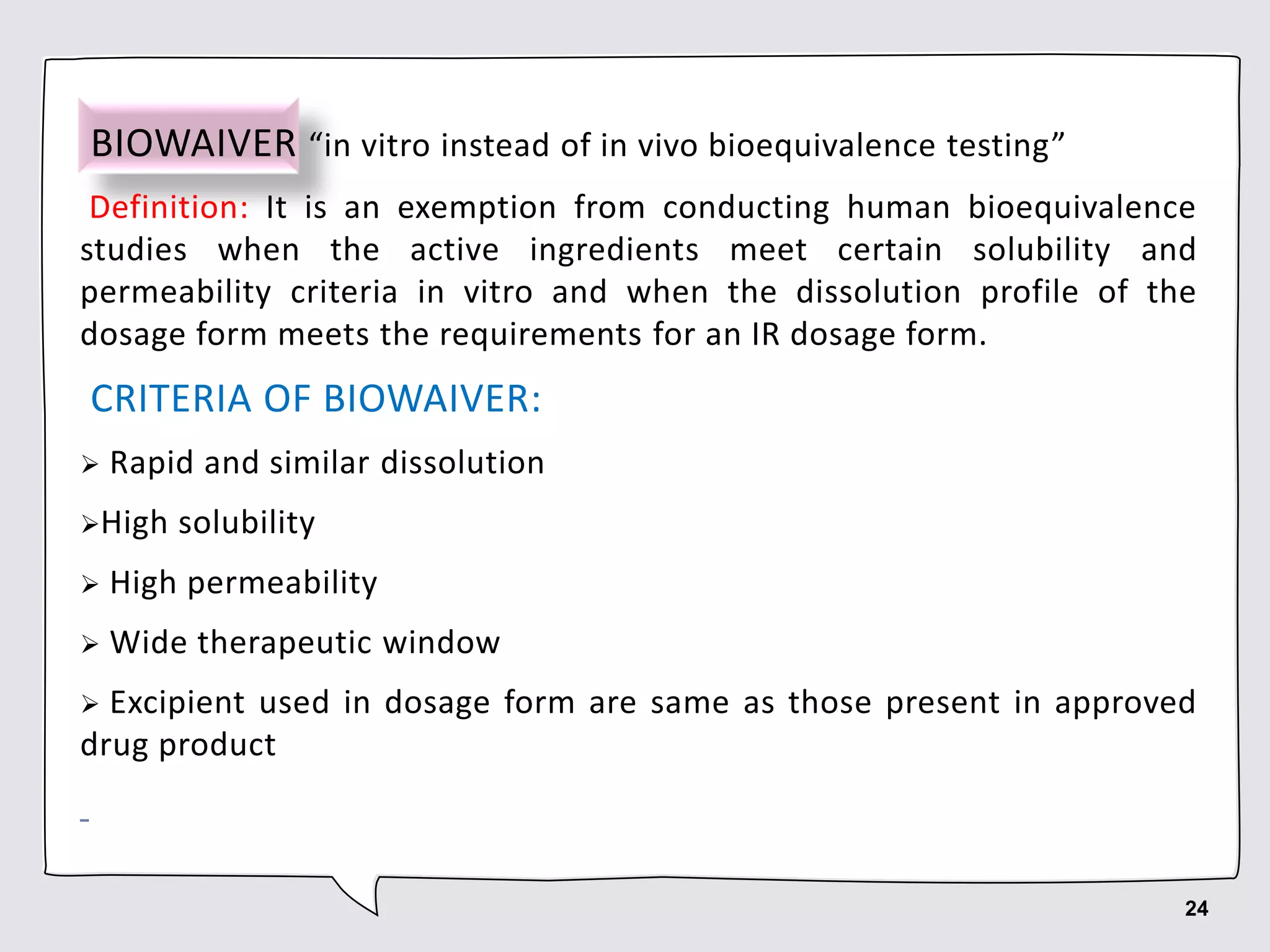 BIOWAIVER “in vitro instead of in vivo bioequivalence testing”
Definition: It is an exemption from conducting human bioequivalence
studies when the active ingredients meet certain solubility and
permeability criteria in vitro and when the dissolution profile of the
dosage form meets the requirements for an IR dosage form.
CRITERIA OF BIOWAIVER:
 Rapid and similar dissolution
High solubility
 High permeability
 Wide therapeutic window
 Excipient used in dosage form are same as those present in approved
drug product
24
 