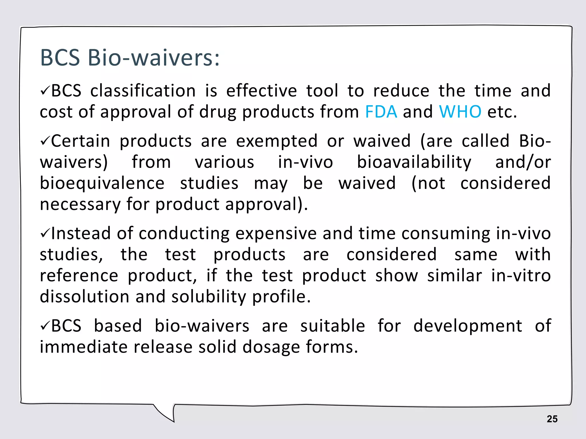 BCS Bio-waivers:
BCS classification is effective tool to reduce the time and
cost of approval of drug products from FDA and WHO etc.
Certain products are exempted or waived (are called Bio-
waivers) from various in-vivo bioavailability and/or
bioequivalence studies may be waived (not considered
necessary for product approval).
Instead of conducting expensive and time consuming in-vivo
studies, the test products are considered same with
reference product, if the test product show similar in-vitro
dissolution and solubility profile.
BCS based bio-waivers are suitable for development of
immediate release solid dosage forms.
25
 