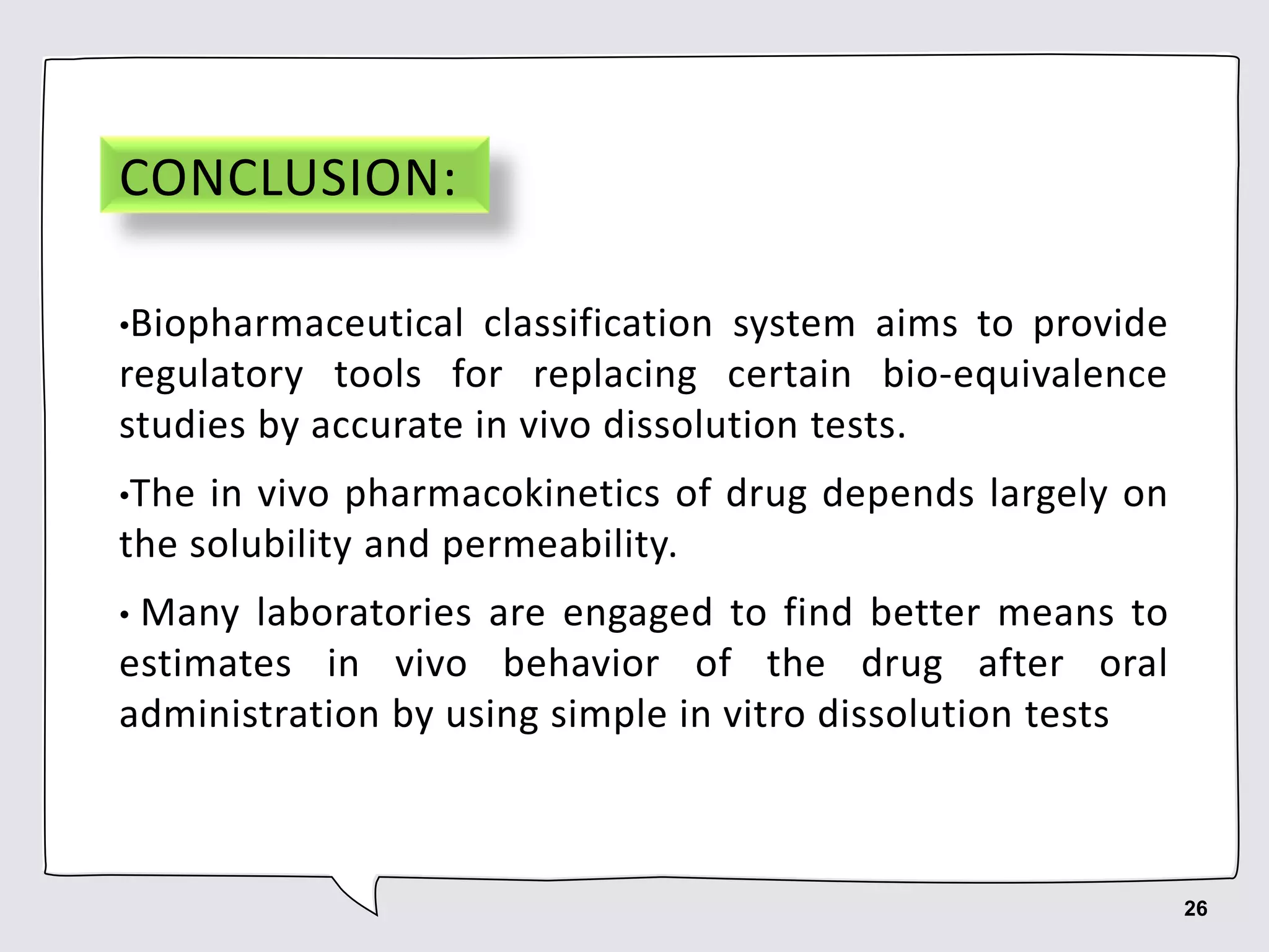 CONCLUSION:
•Biopharmaceutical classification system aims to provide
regulatory tools for replacing certain bio-equivalence
studies by accurate in vivo dissolution tests.
•The in vivo pharmacokinetics of drug depends largely on
the solubility and permeability.
• Many laboratories are engaged to find better means to
estimates in vivo behavior of the drug after oral
administration by using simple in vitro dissolution tests
26
 