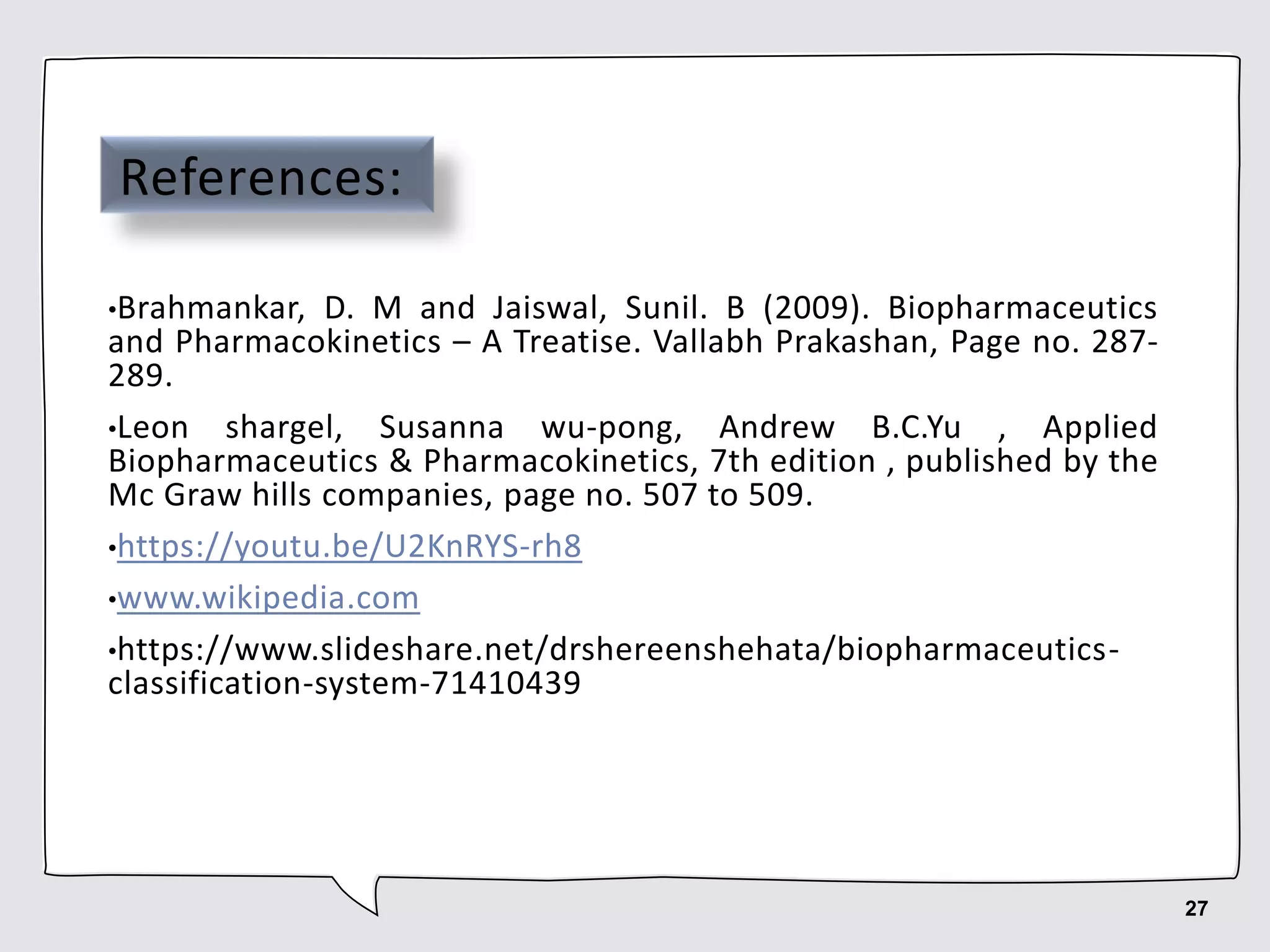 References:
•Brahmankar, D. M and Jaiswal, Sunil. B (2009). Biopharmaceutics
and Pharmacokinetics – A Treatise. Vallabh Prakashan, Page no. 287-
289.
•Leon shargel, Susanna wu-pong, Andrew B.C.Yu , Applied
Biopharmaceutics & Pharmacokinetics, 7th edition , published by the
Mc Graw hills companies, page no. 507 to 509.
•https://youtu.be/U2KnRYS-rh8
•www.wikipedia.com
•https://www.slideshare.net/drshereenshehata/biopharmaceutics-
classification-system-71410439
27
 
