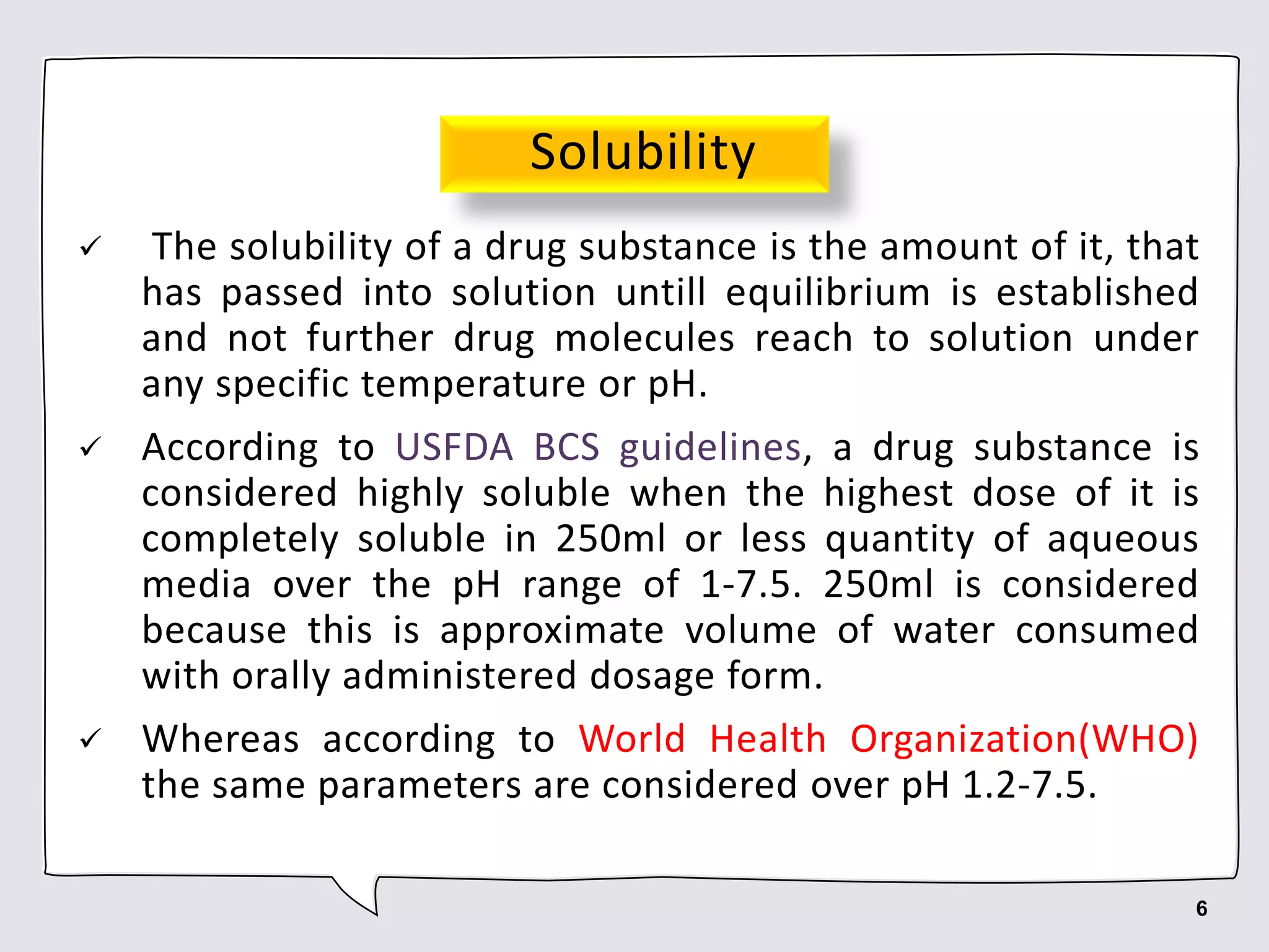 Solubility
 The solubility of a drug substance is the amount of it, that
has passed into solution untill equilibrium is established
and not further drug molecules reach to solution under
any specific temperature or pH.
 According to USFDA BCS guidelines, a drug substance is
considered highly soluble when the highest dose of it is
completely soluble in 250ml or less quantity of aqueous
media over the pH range of 1-7.5. 250ml is considered
because this is approximate volume of water consumed
with orally administered dosage form.
 Whereas according to World Health Organization(WHO)
the same parameters are considered over pH 1.2-7.5.
6
 