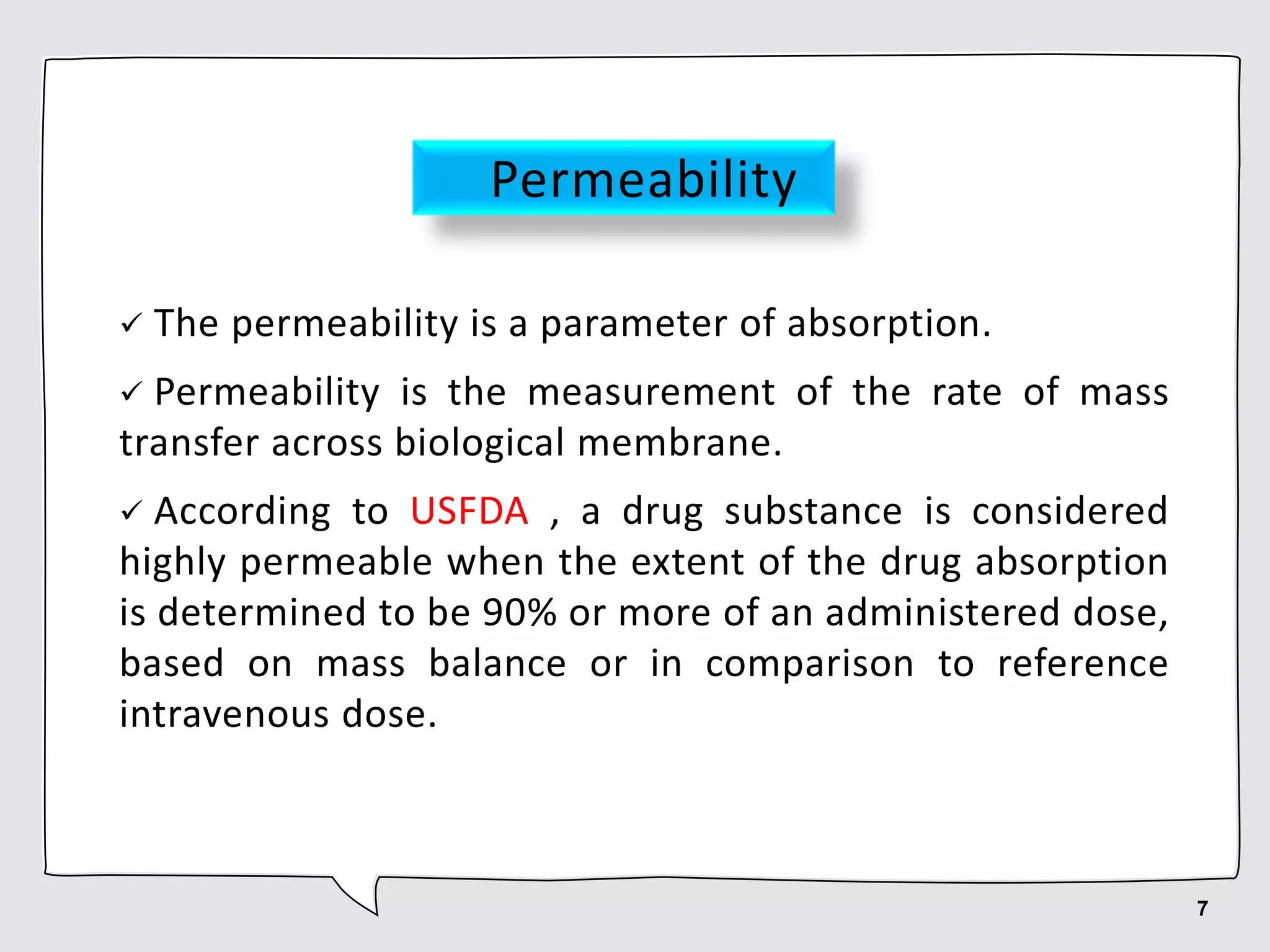 Permeability
 The permeability is a parameter of absorption.
 Permeability is the measurement of the rate of mass
transfer across biological membrane.
 According to USFDA , a drug substance is considered
highly permeable when the extent of the drug absorption
is determined to be 90% or more of an administered dose,
based on mass balance or in comparison to reference
intravenous dose.
7
 