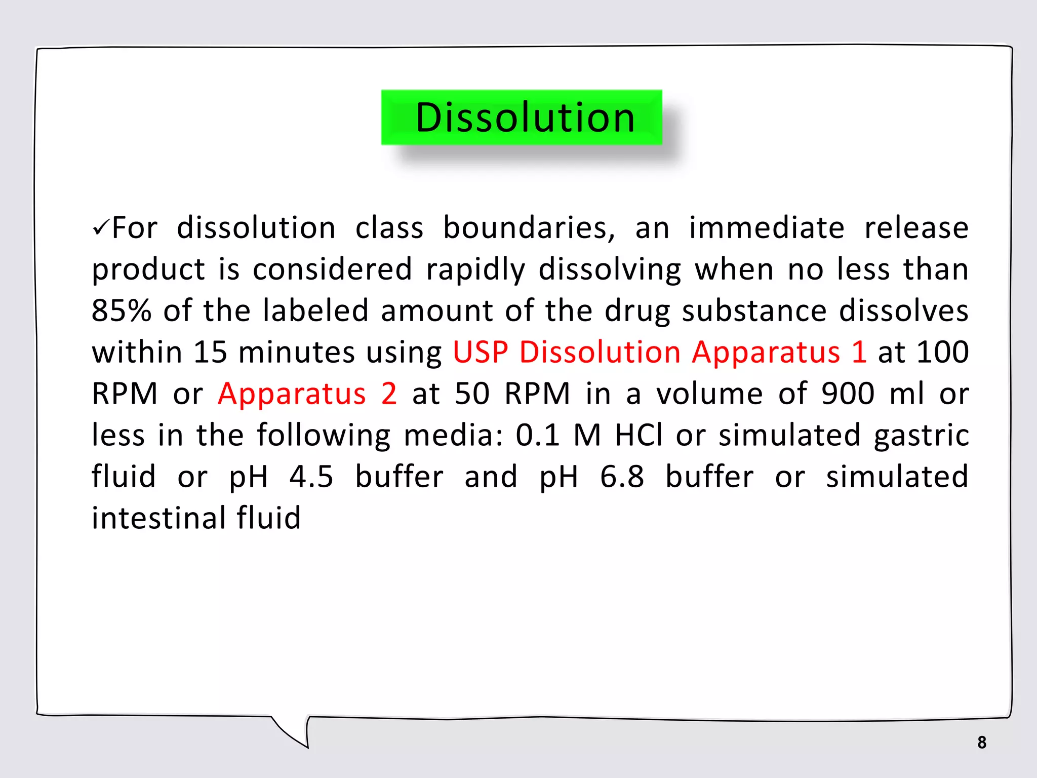 Dissolution
For dissolution class boundaries, an immediate release
product is considered rapidly dissolving when no less than
85% of the labeled amount of the drug substance dissolves
within 15 minutes using USP Dissolution Apparatus 1 at 100
RPM or Apparatus 2 at 50 RPM in a volume of 900 ml or
less in the following media: 0.1 M HCl or simulated gastric
fluid or pH 4.5 buffer and pH 6.8 buffer or simulated
intestinal fluid
8
 