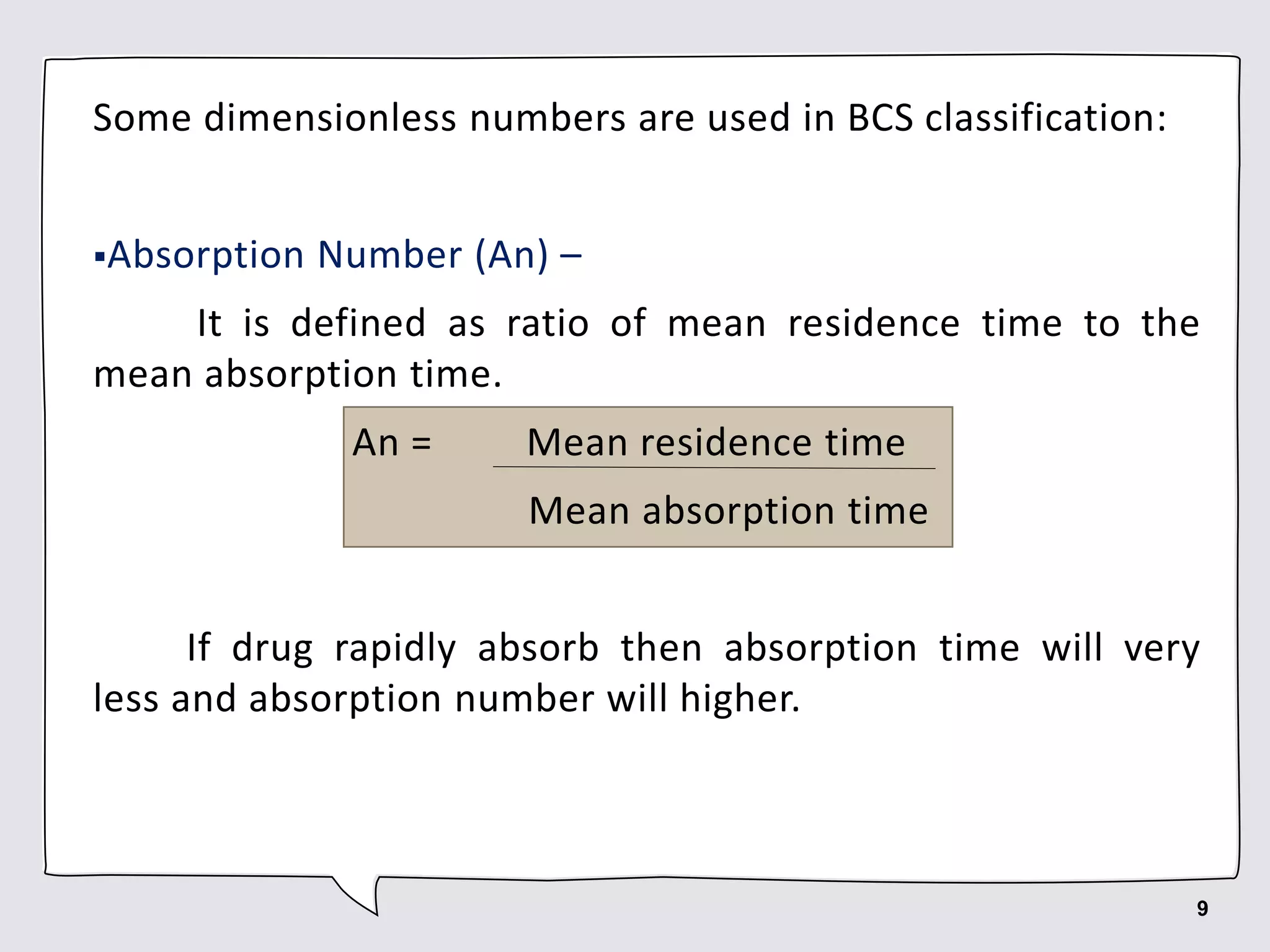 Some dimensionless numbers are used in BCS classification:
Absorption Number (An) –
It is defined as ratio of mean residence time to the
mean absorption time.
An = Mean residence time
Mean absorption time
If drug rapidly absorb then absorption time will very
less and absorption number will higher.
9
 