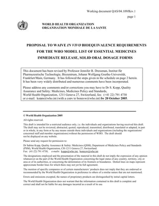 Working document QAS/04.109/Rev.1
page 1
WORLD HEALTH ORGANIZATION
ORGANISATION MONDIALE DE LA SANTE
PROPOSAL TO WAIVE IN VIVO BIOEQUIVALENCE REQUIREMENTS
FOR THE WHO MODEL LIST OF ESSENTIAL MEDICINES
IMMEDIATE RELEASE, SOLID ORAL DOSAGE FORMS
© World Health Organization 2005
All rights reserved.
This draft is intended for a restricted audience only, i.e. the individuals and organizations having received this draft.
The draft may not be reviewed, abstracted, quoted, reproduced, transmitted, distributed, translated or adapted, in part
or in whole, in any form or by any means outside these individuals and organizations (including the organizations’
concerned staff and member organizations) without the permission of WHO. The draft should
not be displayed on any website.
Please send any request for permission to:
Dr Sabine Kopp, Quality Assurance & Safety: Medicines (QSM), Department of Medicines Policy and Standards
(PSM), World Health Organization, CH-1211 Geneva 27, Switzerland.
Fax: (41-22) 791 4730; e-mails: kopps@who.int; bonnyw@who.int
The designations employed and the presentation of the material in this draft do not imply the expression of any opinion
whatsoever on the part of the World Health Organization concerning the legal status of any country, territory, city or
area or of its authorities, or concerning the delimitation of its frontiers or boundaries. Dotted lines on maps represent
approximate border lines for which there may not yet be full agreement.
The mention of specific companies or of certain manufacturers’ products does not imply that they are endorsed or
recommended by the World Health Organization in preference to others of a similar nature that are not mentioned.
Errors and omissions excepted, the names of proprietary products are distinguished by initial capital letters.
The World Health Organization does not warrant that the information contained in this draft is complete and
correct and shall not be liable for any damages incurred as a result of its use.
This document has been revised by Professor Jennifer B. Dressman, Institut für
Pharmazeutische Technologie, Biozentrum, Johann Wolfgang Goethe-Universität,
Frankfurt/Main, Germany. It has followed the steps given in the schedule on page 2 herein.
It has been very widely distributed and numerous comments have been incorporated.
Please address any comments and/or corrections you may have to Dr S. Kopp, Quality
Assurance and Safety: Medicines, Medicines Policy and Standards,
World Health Organization, 1211 Geneva 27, Switzerland, fax: (+41 22) 791 4730
or e-mail: kopps@who.int (with a copy to bonnyw@who.int) by 20 October 2005.
 