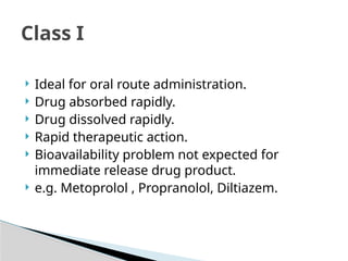  Ideal for oral route administration.
 Drug absorbed rapidly.
 Drug dissolved rapidly.
 Rapid therapeutic action.
 Bioavailability problem not expected for
immediate release drug product.
 e.g. Metoprolol , Propranolol, Diltiazem.
Class I
 