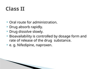  Oral route for administration.
 Drug absorb rapidly.
 Drug dissolve slowly.
 Bioavailability is controlled by dosage form and
rate of release of the drug substance.
 e. g. Nifedipine, naproxen.
Class II
 