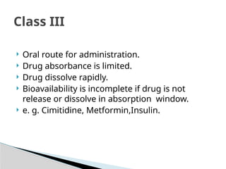  Oral route for administration.
 Drug absorbance is limited.
 Drug dissolve rapidly.
 Bioavailability is incomplete if drug is not
release or dissolve in absorption window.
 e. g. Cimitidine, Metformin,Insulin.
Class III
 