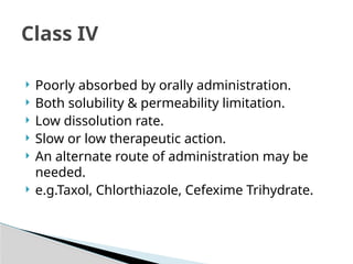  Poorly absorbed by orally administration.
 Both solubility & permeability limitation.
 Low dissolution rate.
 Slow or low therapeutic action.
 An alternate route of administration may be
needed.
 e.g.Taxol, Chlorthiazole, Cefexime Trihydrate.
Class IV
 