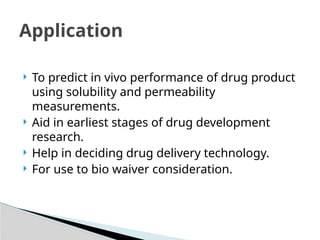  To predict in vivo performance of drug product
using solubility and permeability
measurements.
 Aid in earliest stages of drug development
research.
 Help in deciding drug delivery technology.
 For use to bio waiver consideration.
Application
 