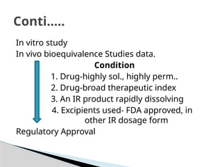 In vitro study
In vivo bioequivalence Studies data.
Condition
1. Drug-highly sol., highly perm..
2. Drug-broad therapeutic index
3. An IR product rapidly dissolving
4. Excipients used- FDA approved, in
other IR dosage form
Regulatory Approval
Conti…..
 