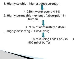 1. Highly soluble – highest dose strength
< 250mlwater over pH 1-8
2. Highly permeable – extent of absorption in
human
> 90% of administered dose
3. Highly dissolving – > 85% drug
30 min using USP 1 or 2 in <
900 ml of buffer
 