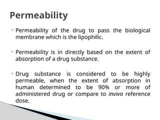  Permeability of the drug to pass the biological
membrane which is the lipophilic.
 Permeability is in directly based on the extent of
absorption of a drug substance.
 Drug substance is considered to be highly
permeable, when the extent of absorption in
human determined to be 90% or more of
administered drug or compare to invivo reference
dose.
Permeability
 