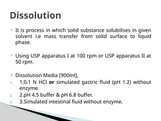  It is process in which solid substance solubilises in given
solvent i.e mass transfer from solid surface to liquid
phase.
 Using USP apparatus I at 100 rpm or USP apparatus II at
50 rpm.
 Dissolution Media [900ml],
1. 1.0.1 N HCl or simulated gastric fluid (pH 1.2) without
enzyme.
2. 2.pH 4.5 buffer & pH 6.8 buffer.
3. 3.Simulated intestinal fluid without enzyme.
Dissolution
 