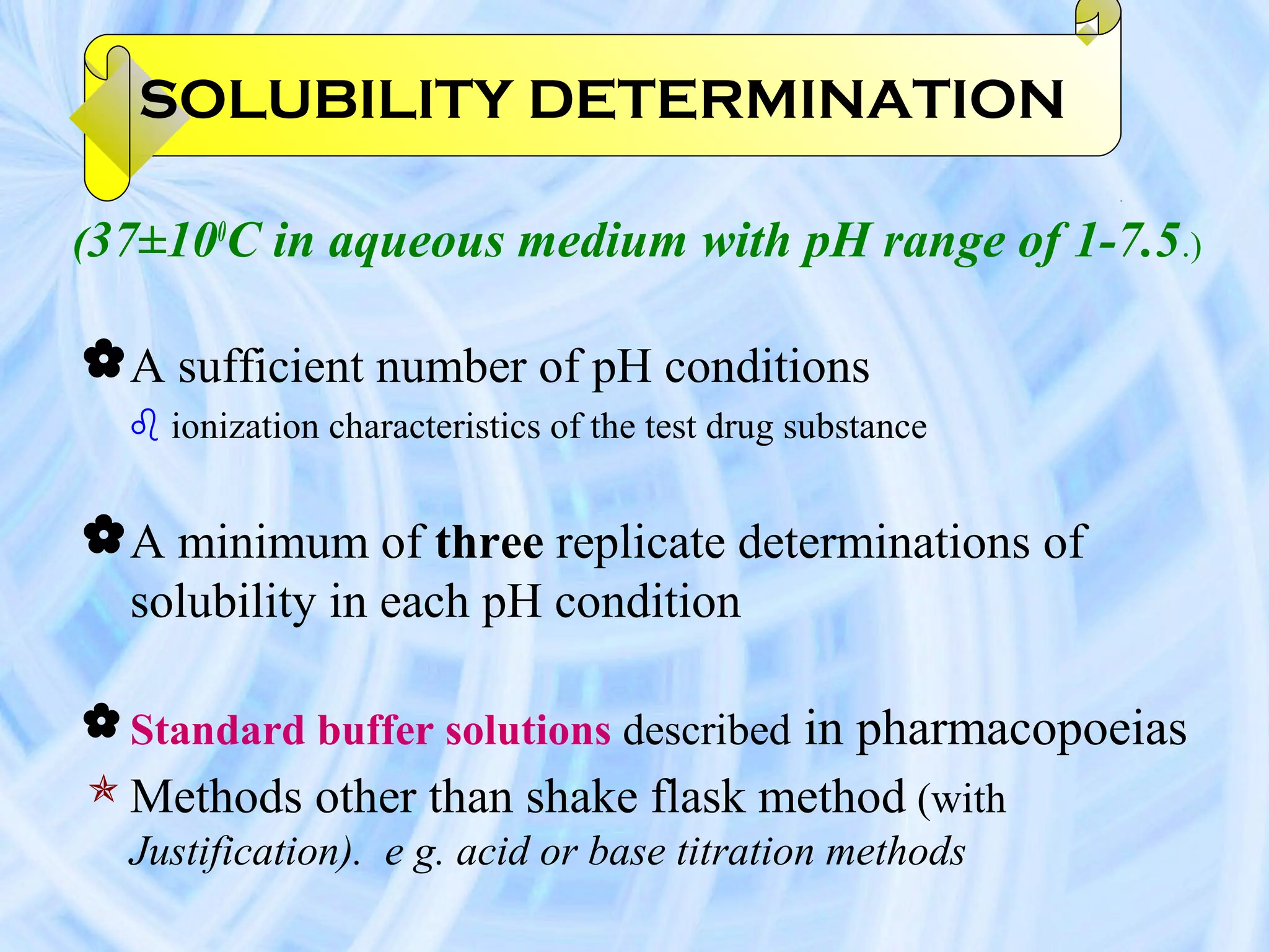 SOLUBILITY DETERMINATION

(37±100C in aqueous medium with pH range of 1-7.5.)

 A sufficient number of pH conditions
   ionization characteristics of the test drug substance


 A minimum of three replicate determinations of
  solubility in each pH condition

 Standard buffer solutions described in pharmacopoeias
 Methods other than shake flask method (with
  Justification). e g. acid or base titration methods
 