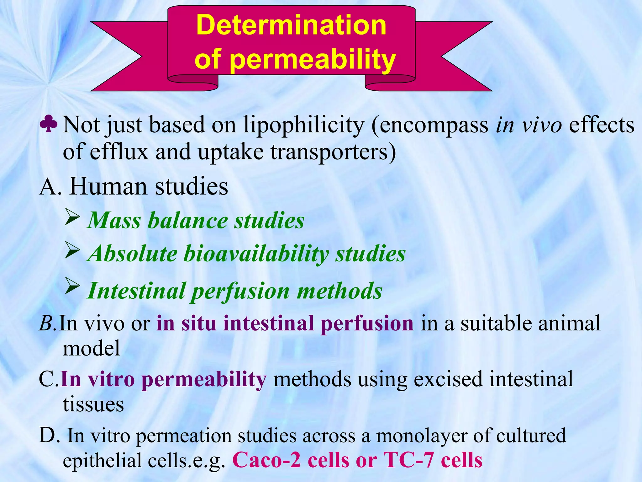 Determination
                 of permeability

♣ Not just based on lipophilicity (encompass in vivo effects
  of efflux and uptake transporters)
A. Human studies
   Mass balance studies
   Absolute bioavailability studies
   Intestinal perfusion methods
B.In vivo or in situ intestinal perfusion in a suitable animal
   model
C.In vitro permeability methods using excised intestinal
   tissues
D. In vitro permeation studies across a monolayer of cultured
   epithelial cells.e.g. Caco-2 cells or TC-7 cells
 