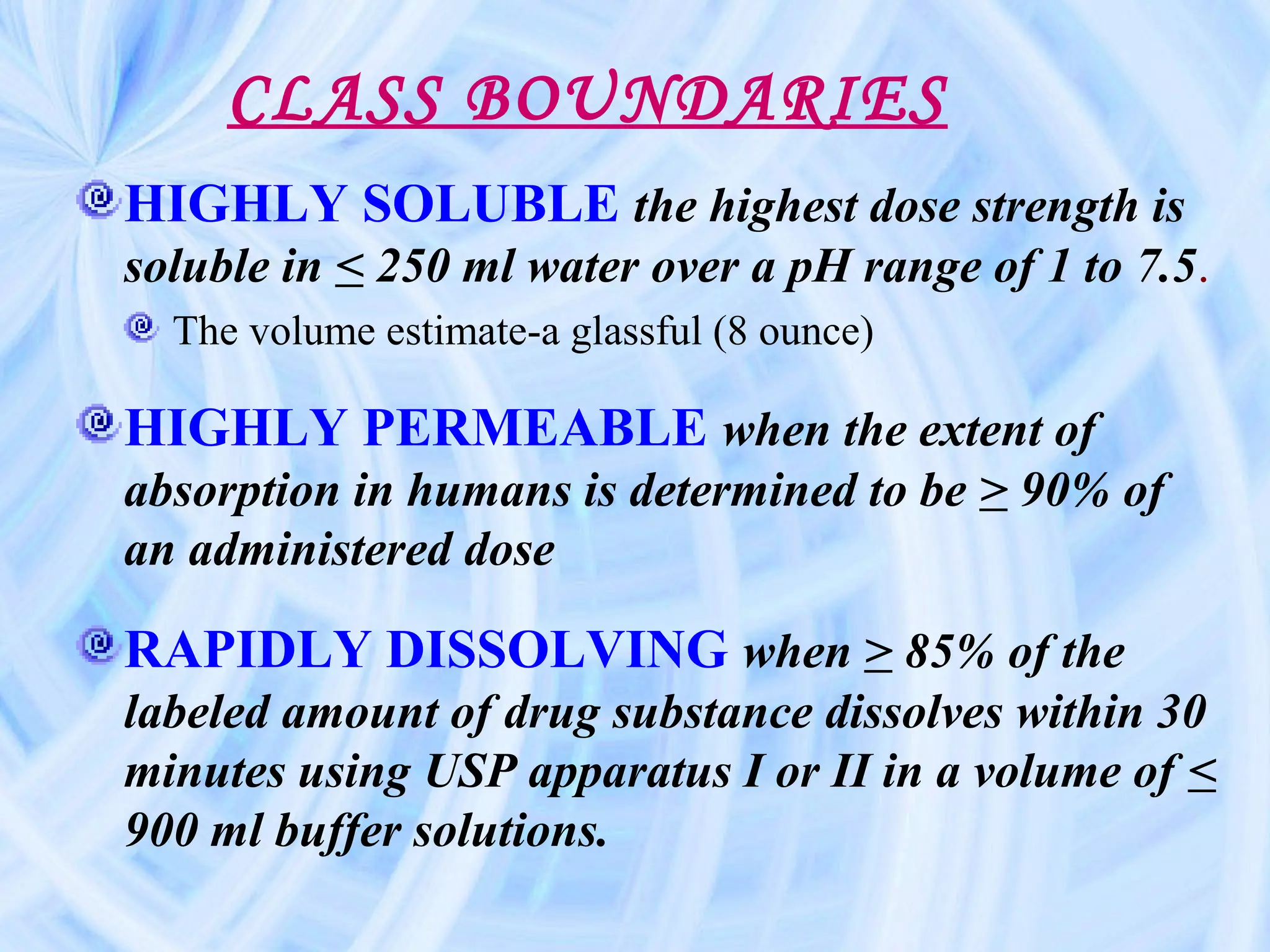 CLASS BOUNDARIES
HIGHLY SOLUBLE the highest dose strength is
soluble in < 250 ml water over a pH range of 1 to 7.5.
  The volume estimate-a glassful (8 ounce)

HIGHLY PERMEABLE when the extent of
absorption in humans is determined to be > 90% of
an administered dose

RAPIDLY DISSOLVING when > 85% of the
labeled amount of drug substance dissolves within 30
minutes using USP apparatus I or II in a volume of <
900 ml buffer solutions.
 