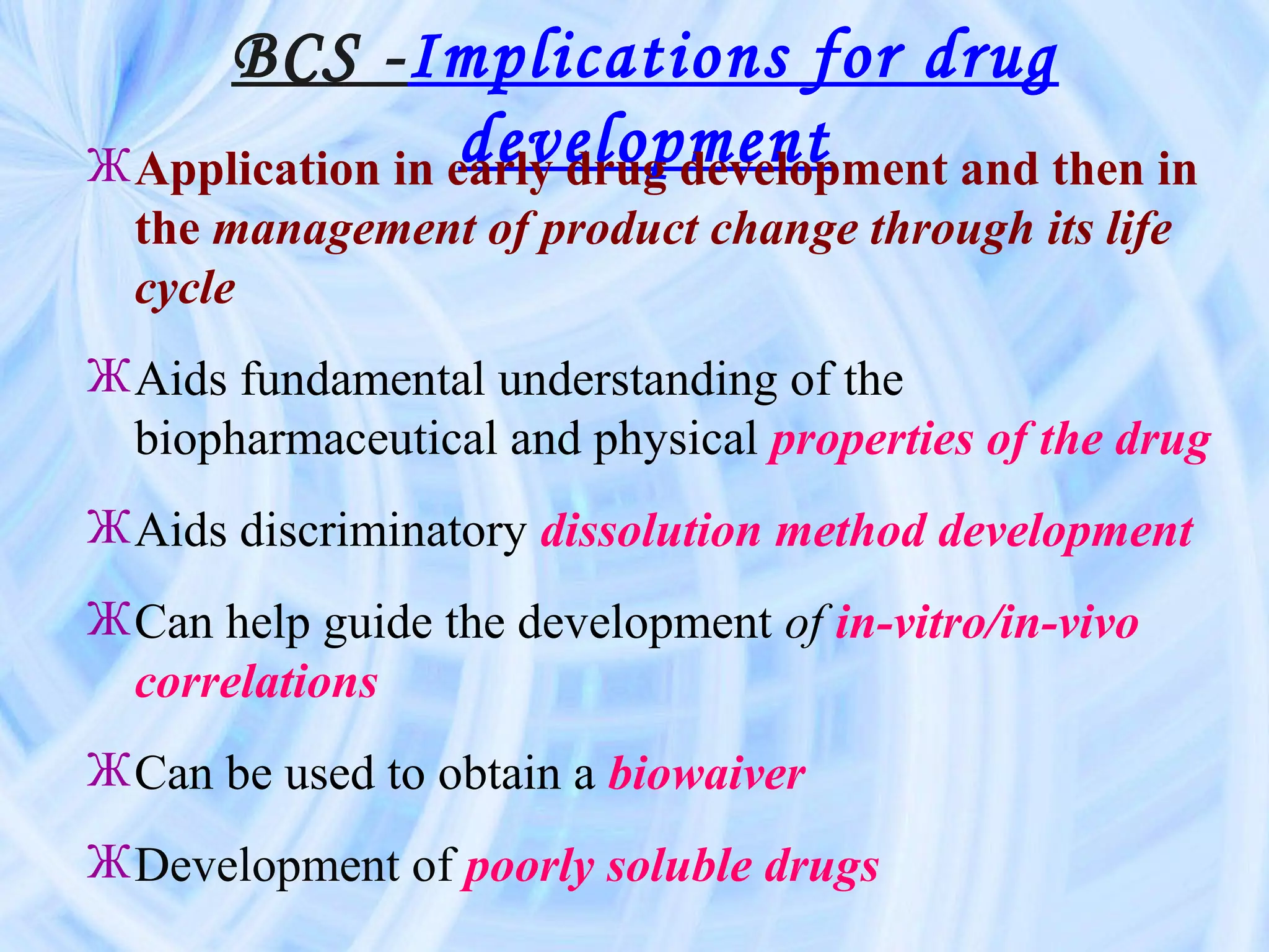 BCS -Implications for drug
                  development
Ж Application in early drug development and then in
  the management of product change through its life
  cycle
Ж Aids fundamental understanding of the
  biopharmaceutical and physical properties of the drug
Ж Aids discriminatory dissolution method development
Ж Can help guide the development of in-vitro/in-vivo
  correlations
Ж Can be used to obtain a biowaiver
Ж Development of poorly soluble drugs
 