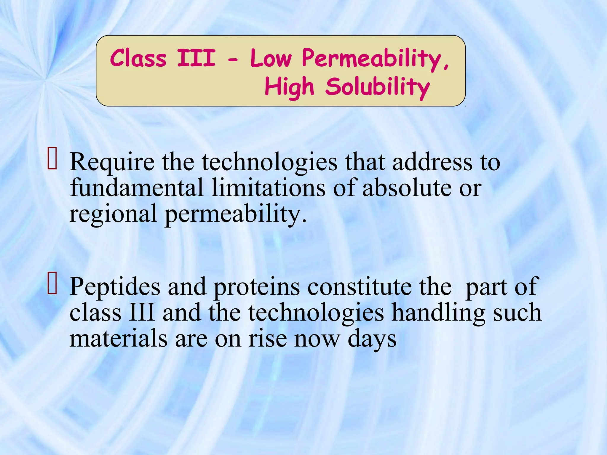 Class III - Low Permeability,
                  High Solubility


 Require the technologies that address to
  fundamental limitations of absolute or
  regional permeability.

 Peptides and proteins constitute the part of
  class III and the technologies handling such
  materials are on rise now days
 