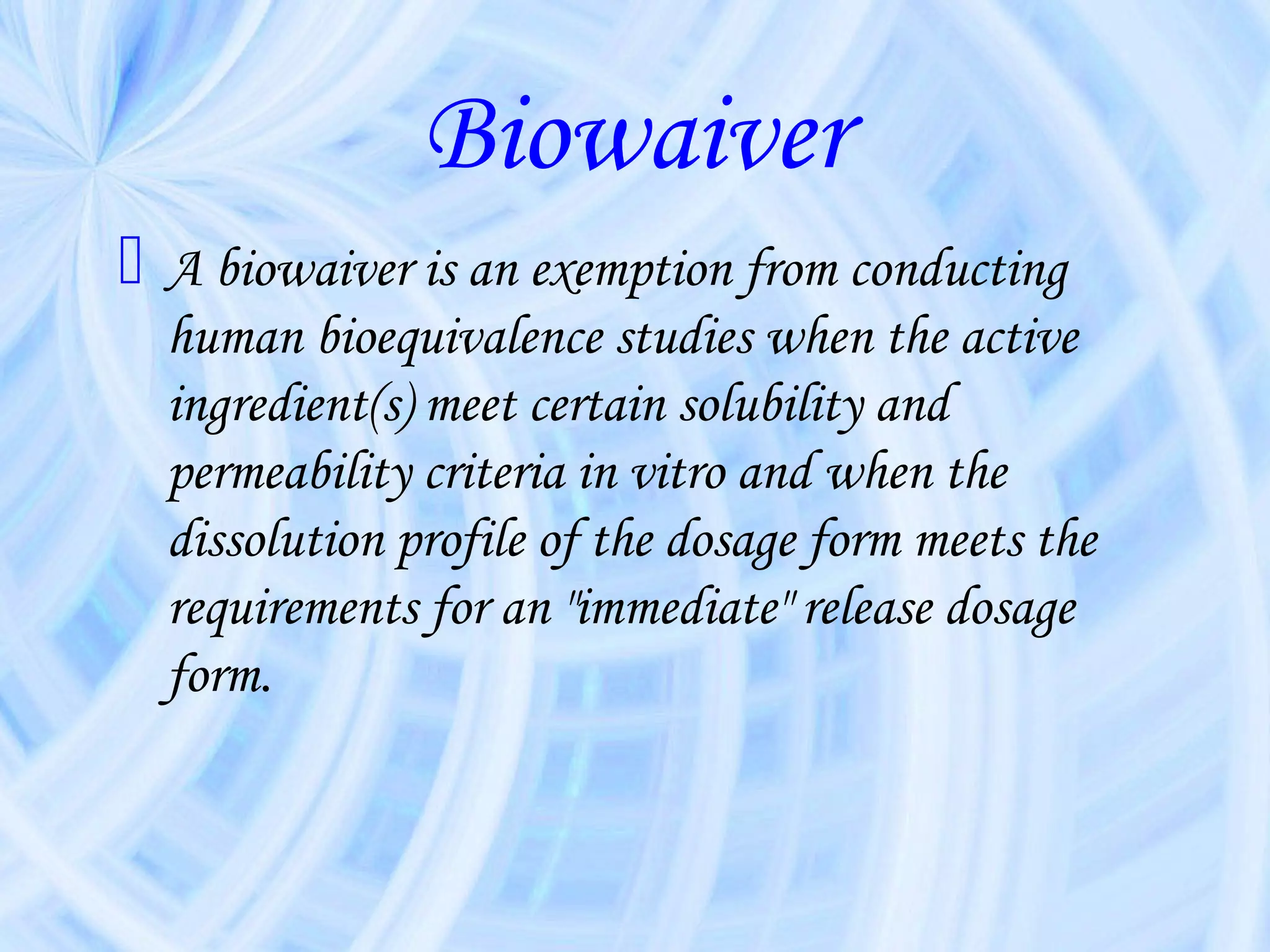Biowaiver
 A biowaiver is an exemption from conducting
  human bioequivalence studies when the active
  ingredient(s) meet certain solubility and
  permeability criteria in vitro and when the
  dissolution profile of the dosage form meets the
  requirements for an "immediate" release dosage
  form.
 