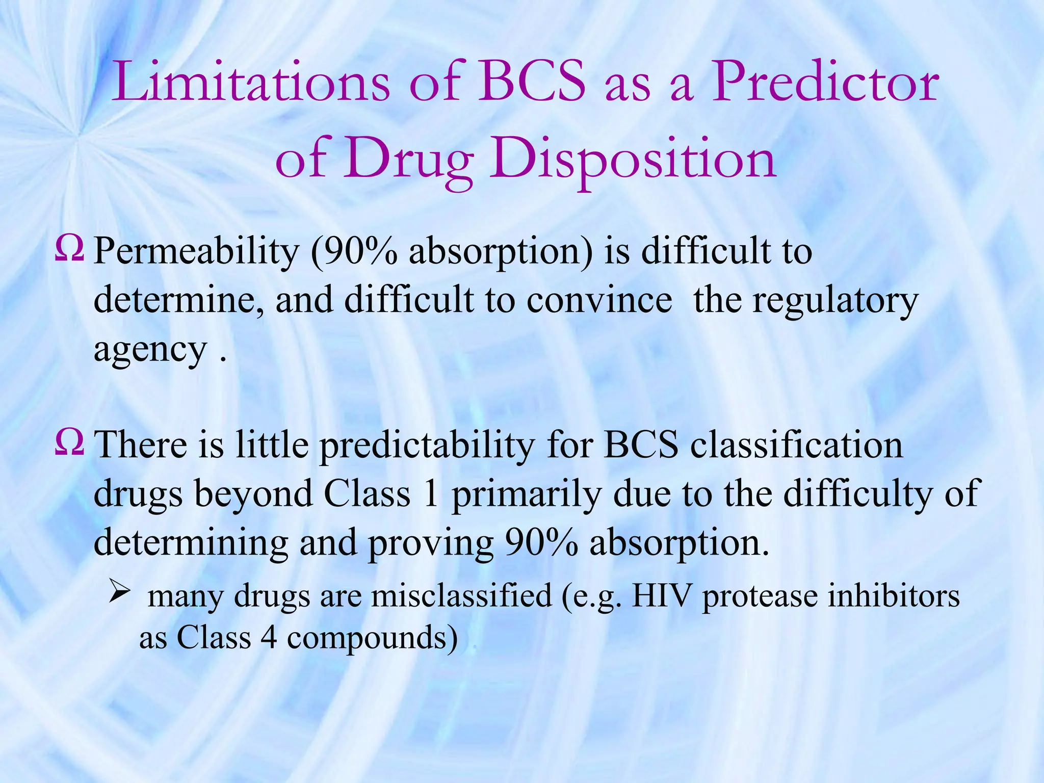 Limitations of BCS as a Predictor
         of Drug Disposition
Ω Permeability (90% absorption) is difficult to
  determine, and difficult to convince the regulatory
  agency .

Ω There is little predictability for BCS classification
  drugs beyond Class 1 primarily due to the difficulty of
  determining and proving 90% absorption.
    many drugs are misclassified (e.g. HIV protease inhibitors
    as Class 4 compounds)).
 
