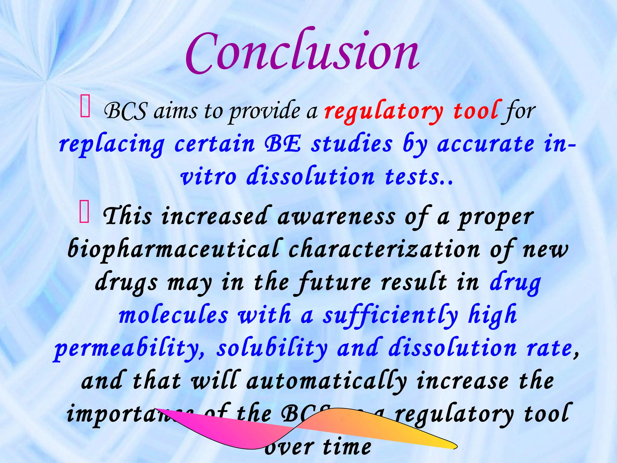 Conclusion
   BCS aims to provide a regulatory tool for
replacing certain BE studies by accurate in-
           vitro dissolution tests..
   This increased awareness of a proper
 biopharmaceutical characterization of new
   drugs may in the future result in drug
     molecules with a sufficiently high
permeability, solubility and dissolution rate ,
  and that will automatically increase the
 importance of the BCS as a regulatory tool
                  over time
 