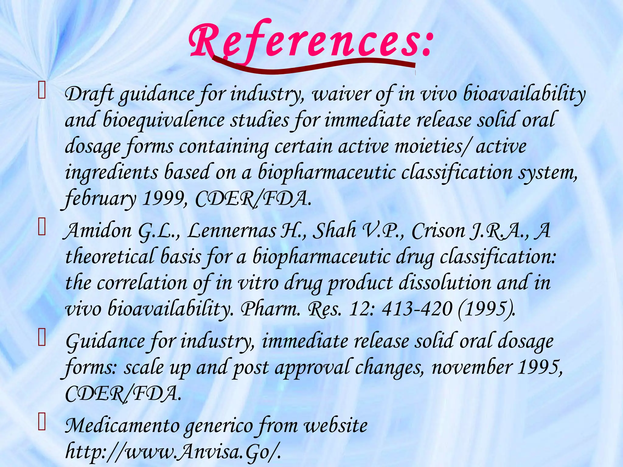 References:
 Draft guidance for industry, waiver of in vivo bioavailability
  and bioequivalence studies for immediate release solid oral
  dosage forms containing certain active moieties/ active
  ingredients based on a biopharmaceutic classification system,
  february 1999, CDER/FDA.
 Amidon G.L., Lennernas H., Shah V.P., Crison J.R.A., A
  theoretical basis for a biopharmaceutic drug classification:
  the correlation of in vitro drug product dissolution and in
  vivo bioavailability. Pharm. Res. 12: 413-420 (1995).
 Guidance for industry, immediate release solid oral dosage
  forms: scale up and post approval changes, november 1995,
  CDER/FDA.
 Medicamento generico from website
  http://www.Anvisa.Go/.
 