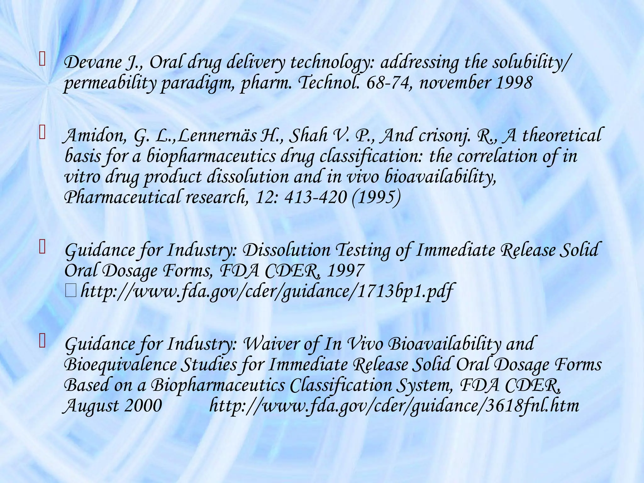  Devane J., Oral drug delivery technology: addressing the solubility/
  permeability paradigm, pharm. Technol. 68-74, november 1998

 Amidon, G. L.,Lennernäs H., Shah V. P., And crisonj. R., A theoretical
  basis for a biopharmaceutics drug classification: the correlation of in
  vitro drug product dissolution and in vivo bioavailability,
  Pharmaceutical research, 12: 413-420 (1995)

 Guidance for Industry: Dissolution Testing of Immediate Release Solid
  Oral Dosage Forms, FDA CDER, 1997
   􀀛http://www.fda.gov/cder/guidance/1713bp1.pdf

 Guidance for Industry: Waiver of In Vivo Bioavailability and
  Bioequivalence Studies for Immediate Release Solid Oral Dosage Forms
  Based on a Biopharmaceutics Classification System, FDA CDER,
  August 2000       http://www.fda.gov/cder/guidance/3618fnl.htm
 