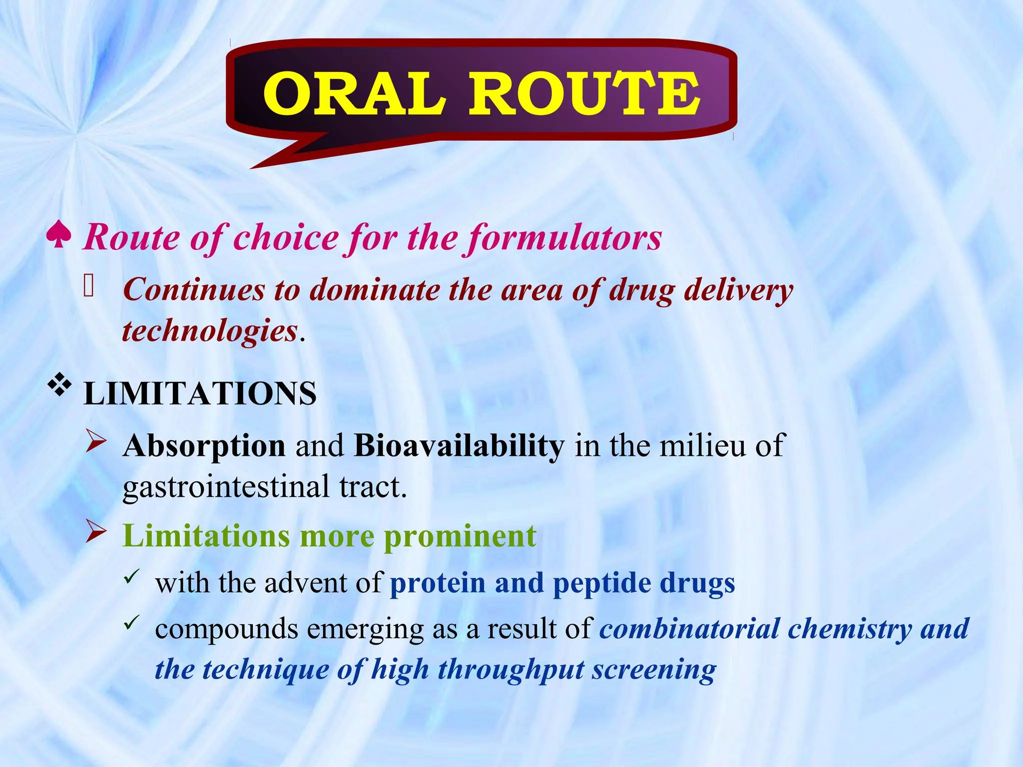 ORAL ROUTE

♠ Route of choice for the formulators
   Continues to dominate the area of drug delivery
    technologies.
 LIMITATIONS
   Absorption and Bioavailability in the milieu of
    gastrointestinal tract.
   Limitations more prominent
       with the advent of protein and peptide drugs
       compounds emerging as a result of combinatorial chemistry and
        the technique of high throughput screening
 