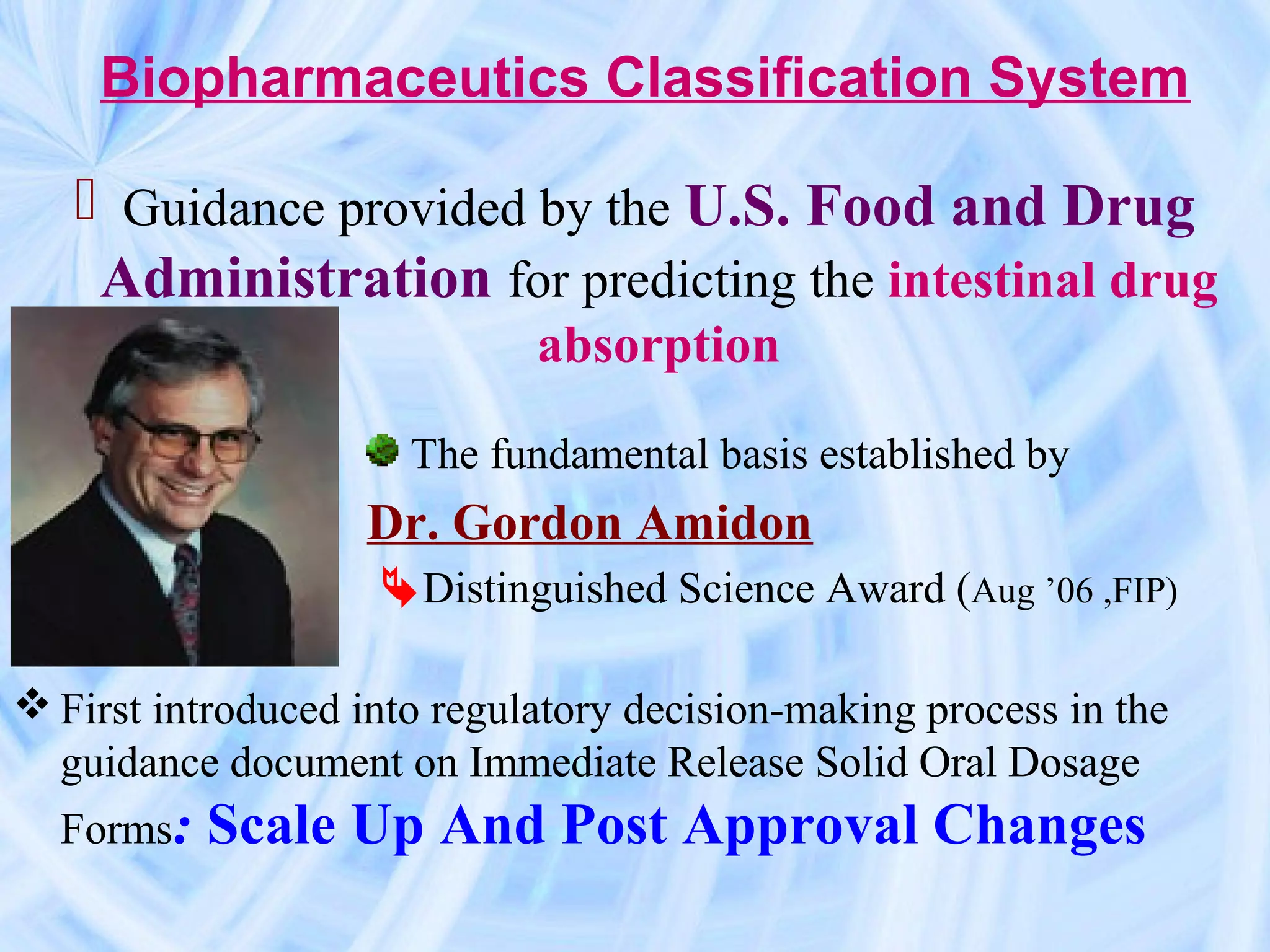 Biopharmaceutics Classification System

    Guidance provided by the U.S. Food and Drug
    Administration for predicting the intestinal drug
                             absorption

                      The fundamental basis established by
                   Dr. Gordon Amidon
                   Distinguished Science Award (Aug ’06 ,FIP)

 First introduced into regulatory decision-making process in the
  guidance document on Immediate Release Solid Oral Dosage
  Forms:   Scale Up And Post Approval Changes
 