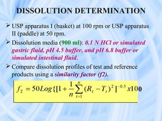 DISSOLUTION DETERMINATION
 USP apparatus I (basket) at 100 rpm or USP apparatus
  II (paddle) at 50 rpm.
 Dissolution media (900 ml): 0.1 N HCl or simulated
  gastric fluid, pH 4.5 buffer, and pH 6.8 buffer or
  simulated intestinal fluid.
 Compare dissolution profiles of test and reference
  products using a similarity factor (f2).

                                                 0
 
